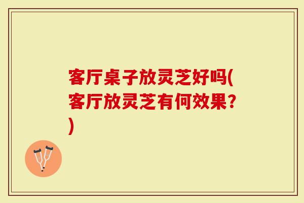 客厅桌子放灵芝好吗(客厅放灵芝有何效果？)