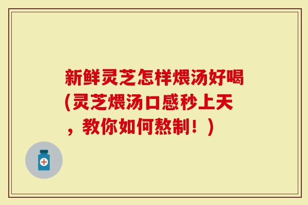 新鲜灵芝怎样煨汤好喝(灵芝煨汤口感秒上天，教你如何熬制！)