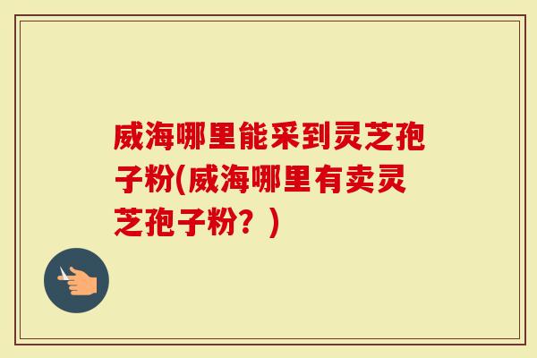 威海哪里能采到灵芝孢子粉(威海哪里有卖灵芝孢子粉？)