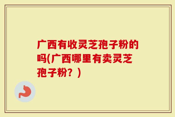 广西有收灵芝孢子粉的吗(广西哪里有卖灵芝孢子粉？)