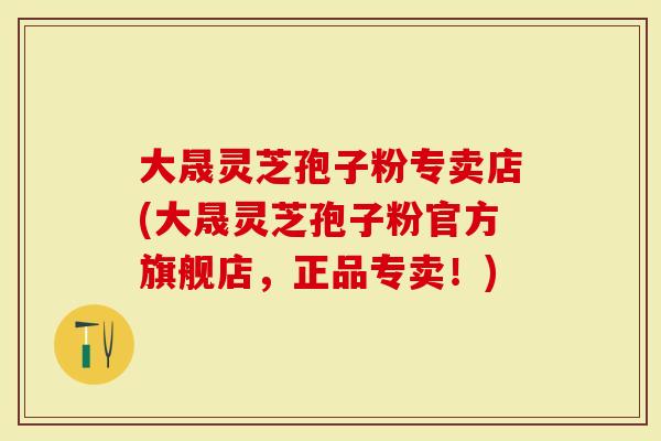 大晟灵芝孢子粉专卖店(大晟灵芝孢子粉官方旗舰店，正品专卖！)
