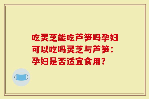 吃灵芝能吃芦笋吗孕妇可以吃吗灵芝与芦笋：孕妇是否适宜食用？