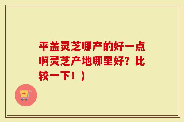 平盖灵芝哪产的好一点啊灵芝产地哪里好？比较一下！)