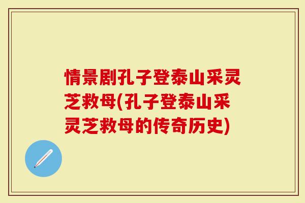 情景剧孔子登泰山采灵芝救母(孔子登泰山采灵芝救母的传奇历史)