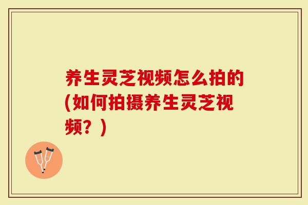 养生灵芝视频怎么拍的(如何拍摄养生灵芝视频？)