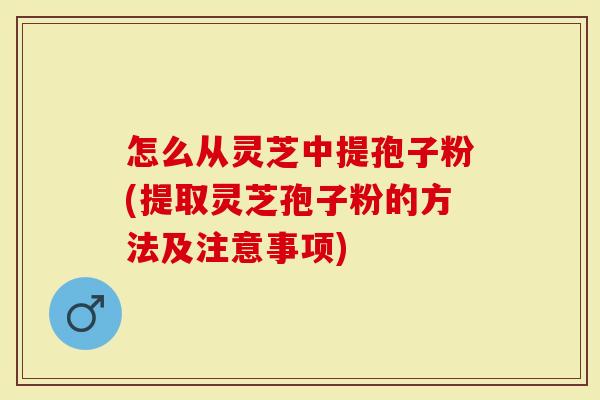 怎么从灵芝中提孢子粉(提取灵芝孢子粉的方法及注意事项)