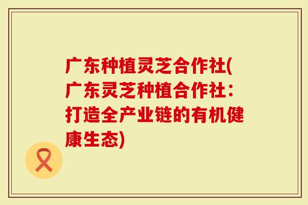 广东种植灵芝合作社(广东灵芝种植合作社：打造全产业链的有机健康生态)