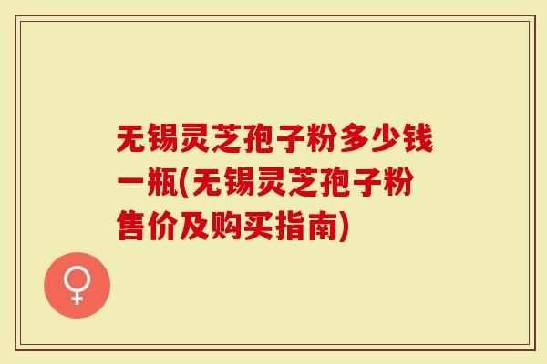 无锡灵芝孢子粉多少钱一瓶(无锡灵芝孢子粉售价及购买指南)