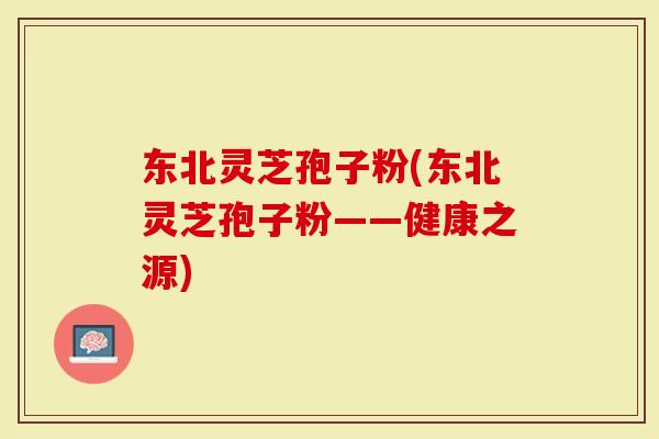 东北灵芝孢子粉(东北灵芝孢子粉——健康之源)