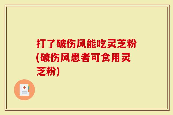 打了破伤风能吃灵芝粉(破伤风患者可食用灵芝粉)