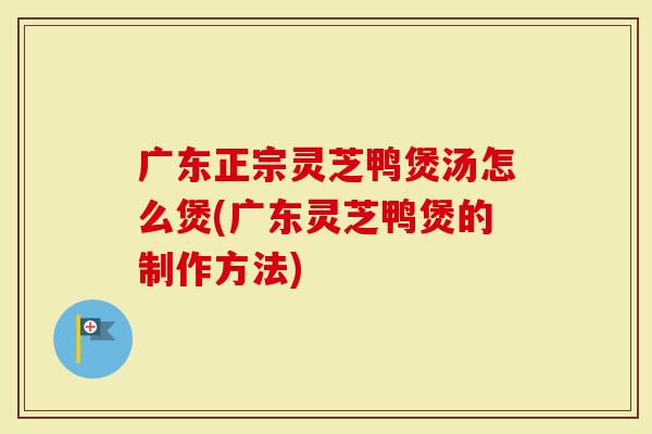 广东正宗灵芝鸭煲汤怎么煲(广东灵芝鸭煲的制作方法)