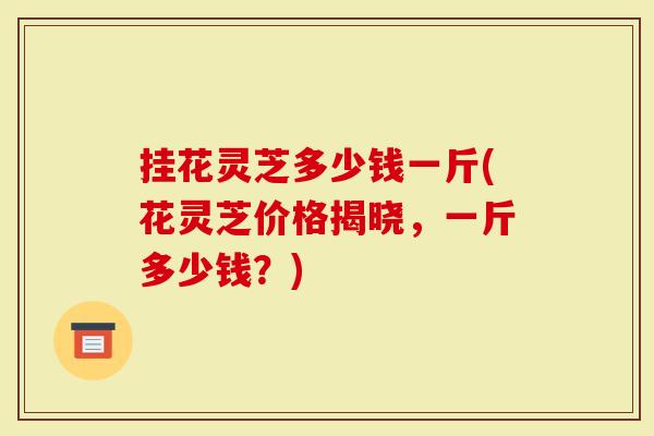 挂花灵芝多少钱一斤(花灵芝价格揭晓，一斤多少钱？)