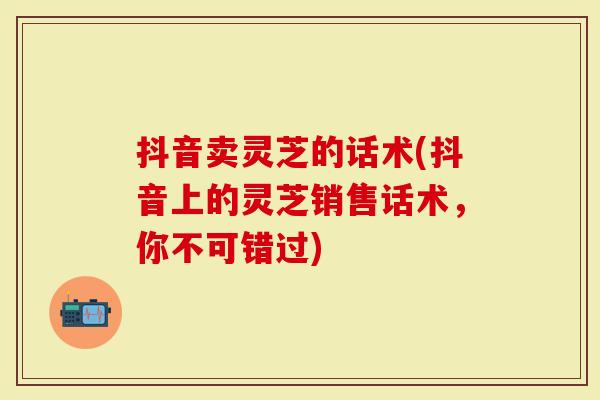 抖音卖灵芝的话术(抖音上的灵芝销售话术，你不可错过)