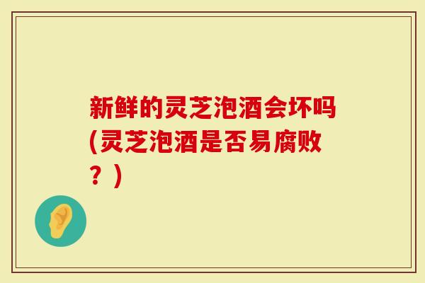 新鲜的灵芝泡酒会坏吗(灵芝泡酒是否易腐败？)