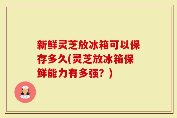 新鲜灵芝放冰箱可以保存多久(灵芝放冰箱保鲜能力有多强?)-第1张图片-灵芝大师 新鲜灵芝放冰箱可以保存多久(灵芝放冰箱保鲜能力有多强?)-第1张图片-灵芝大师