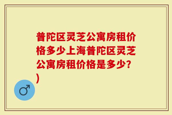 普陀区灵芝公寓房租价格多少上海普陀区灵芝公寓房租价格是多少？)