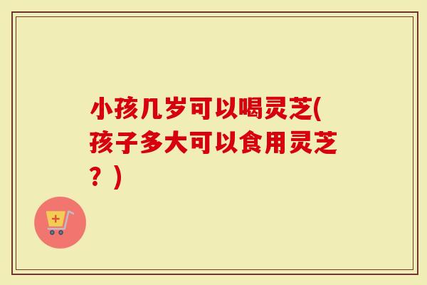 小孩几岁可以喝灵芝(孩子多大可以食用灵芝？)