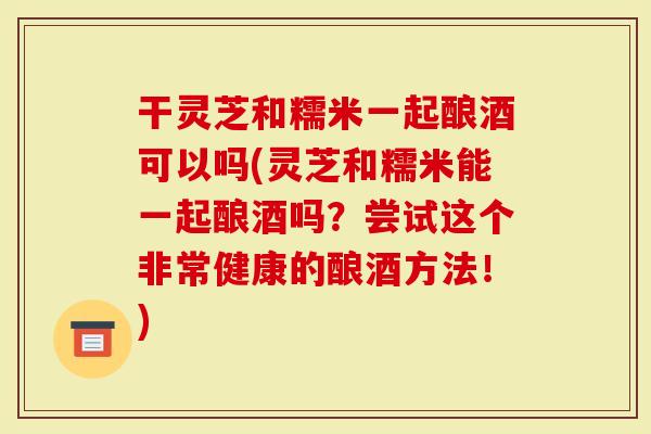 干灵芝和糯米一起酿酒可以吗(灵芝和糯米能一起酿酒吗？尝试这个非常健康的酿酒方法！)