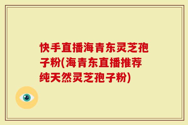 快手直播海青东灵芝孢子粉(海青东直播推荐纯天然灵芝孢子粉)