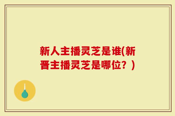 新人主播灵芝是谁(新晋主播灵芝是哪位？)