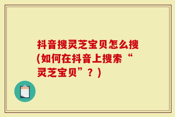 抖音搜灵芝宝贝怎么搜(如何在抖音上搜索“灵芝宝贝”？)
