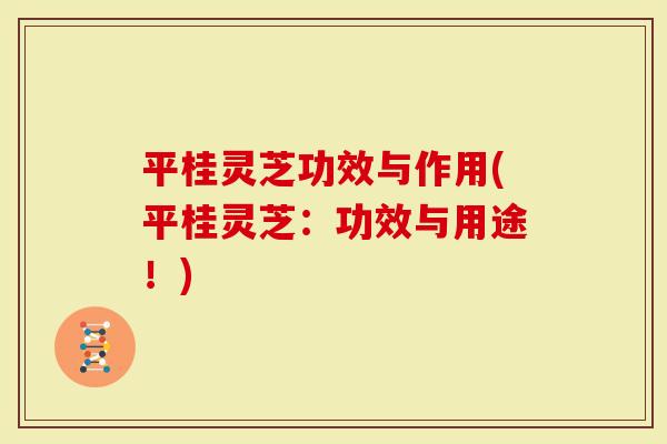 平桂灵芝功效与作用(平桂灵芝：功效与用途！)