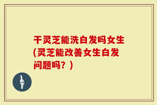 干灵芝能洗白发吗女生(灵芝能改善女生白发问题吗？)