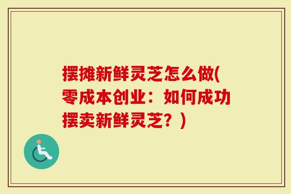 摆摊新鲜灵芝怎么做(零成本创业：如何成功摆卖新鲜灵芝？)