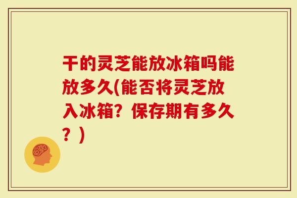 干的灵芝能放冰箱吗能放多久(能否将灵芝放入冰箱？保存期有多久？)