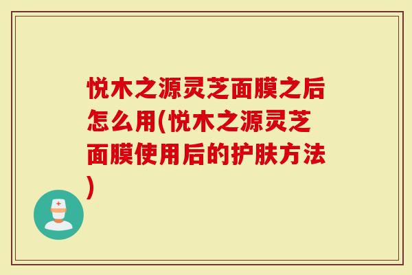 悦木之源灵芝面膜之后怎么用(悦木之源灵芝面膜使用后的护肤方法)