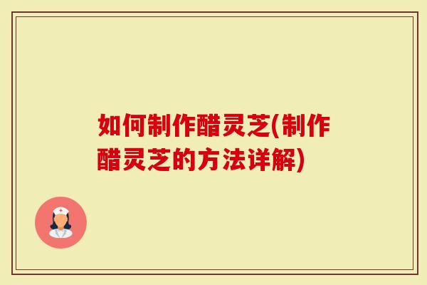 如何制作醋灵芝(制作醋灵芝的方法详解)