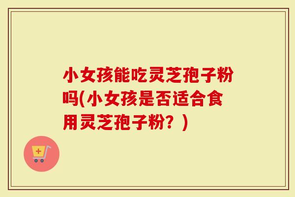 小女孩能吃灵芝孢子粉吗(小女孩是否适合食用灵芝孢子粉？)