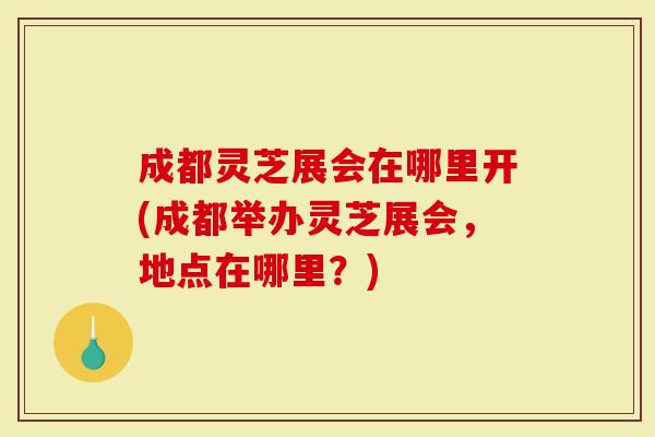 成都灵芝展会在哪里开(成都举办灵芝展会，地点在哪里？)