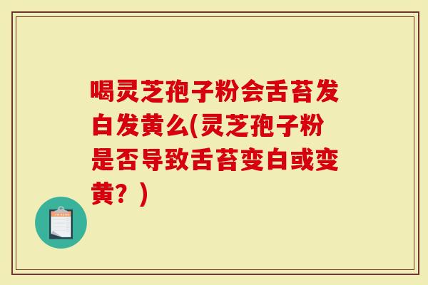 喝灵芝孢子粉会舌苔发白发黄么(灵芝孢子粉是否导致舌苔变白或变黄？)