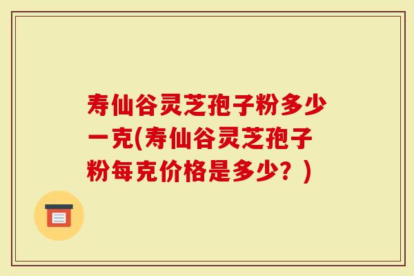 寿仙谷灵芝孢子粉多少一克(寿仙谷灵芝孢子粉每克价格是多少？)