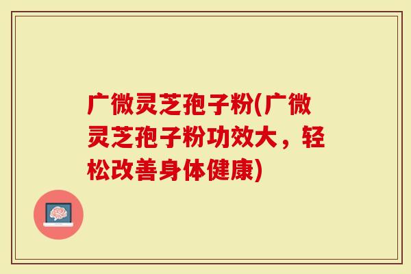 广微灵芝孢子粉(广微灵芝孢子粉功效大，轻松改善身体健康)