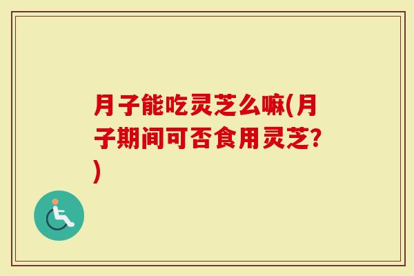 月子能吃灵芝么嘛(月子期间可否食用灵芝？)