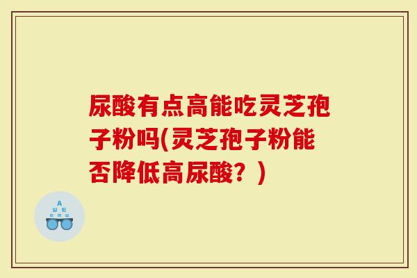 尿酸有点高能吃灵芝孢子粉吗(灵芝孢子粉能否降低高尿酸？)