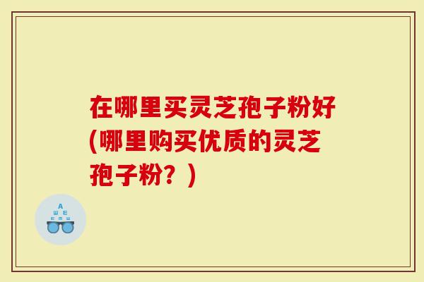 在哪里买灵芝孢子粉好(哪里购买优质的灵芝孢子粉？)