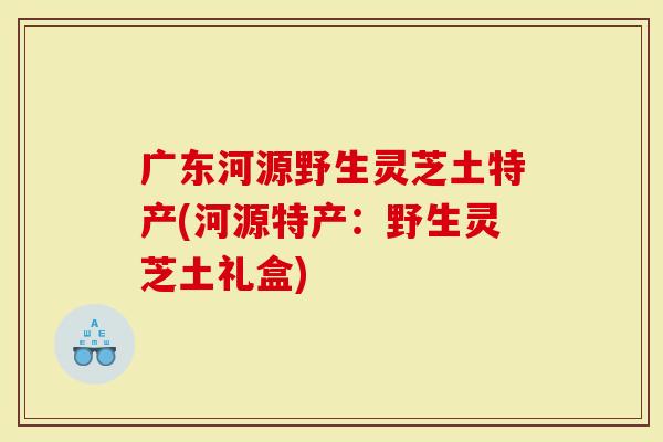 广东河源野生灵芝土特产(河源特产：野生灵芝土礼盒)