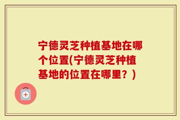宁德灵芝种植基地在哪个位置(宁德灵芝种植基地的位置在哪里？)