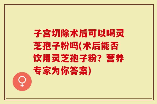 子宫切除术后可以喝灵芝孢子粉吗(术后能否饮用灵芝孢子粉？营养专家为你答案)