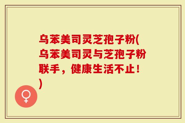 乌苯美司灵芝孢子粉(乌苯美司灵与芝孢子粉联手，健康生活不止！)