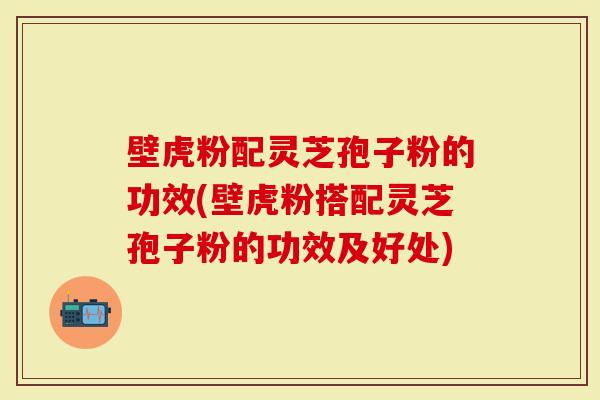 壁虎粉配灵芝孢子粉的功效(壁虎粉搭配灵芝孢子粉的功效及好处)