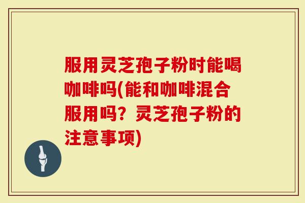 服用灵芝孢子粉时能喝咖啡吗(能和咖啡混合服用吗?灵芝孢子粉的注意事项)-第1张图片-灵芝大师 服用灵芝孢子粉时能喝咖啡吗(能和咖啡混合服用吗?灵芝孢子粉的注意事项)-第1张图片-灵芝大师