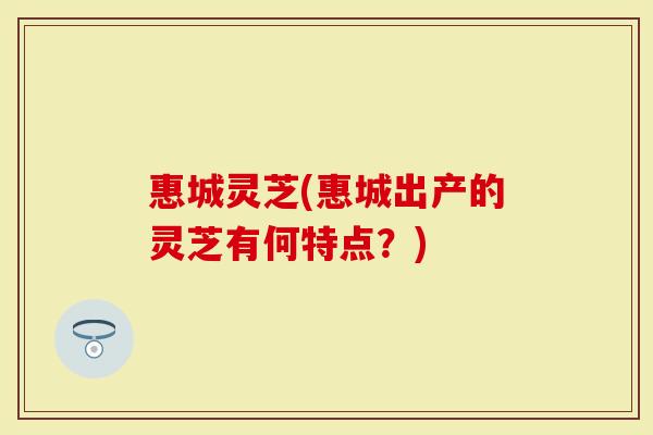 惠城灵芝(惠城出产的灵芝有何特点？)