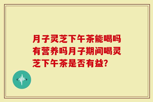 月子灵芝下午茶能喝吗有营养吗月子期间喝灵芝下午茶是否有益？-第1张图片-灵芝大师