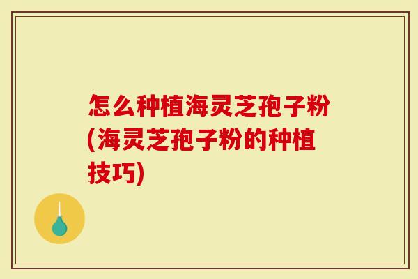 怎么种植海灵芝孢子粉(海灵芝孢子粉的种植技巧)