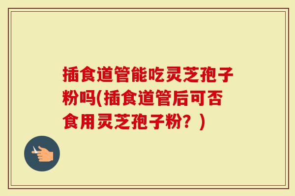 插食道管能吃灵芝孢子粉吗(插食道管后可否食用灵芝孢子粉？)