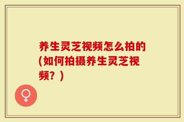 养生灵芝视频怎么拍的(如何拍摄养生灵芝视频？)